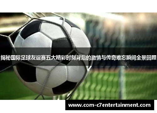 揭秘国际足球友谊赛五大精彩时刻背后的激情与传奇难忘瞬间全景回顾