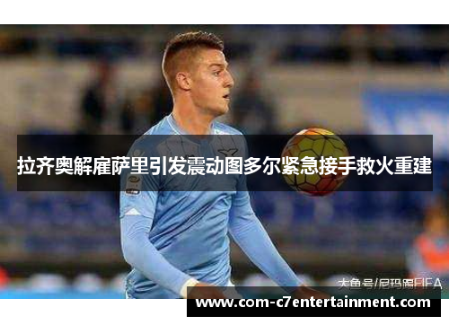 拉齐奥解雇萨里引发震动图多尔紧急接手救火重建