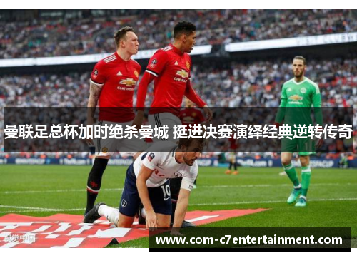 曼联足总杯加时绝杀曼城 挺进决赛演绎经典逆转传奇 曼联足总杯加时绝杀曼城 挺进决赛演绎经典逆转传奇