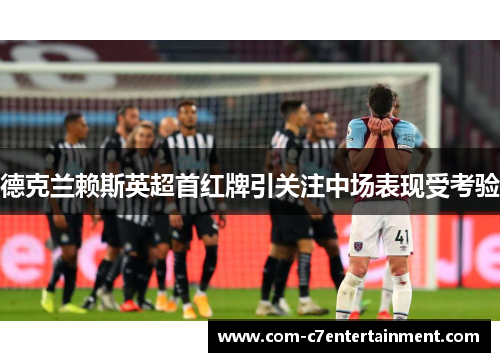 德克兰赖斯英超首红牌引关注中场表现受考验 德克兰赖斯英超首红牌引关注中场表现受考验