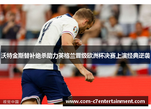 沃特金斯替补绝杀助力英格兰晋级欧洲杯决赛上演经典逆袭