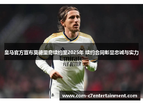 皇马官方宣布莫德里奇续约至2025年 续约合同彰显忠诚与实力