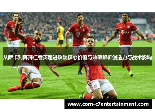 从萨卡对阵拜仁看英超进攻端核心价值与效率解析创造力与战术影响