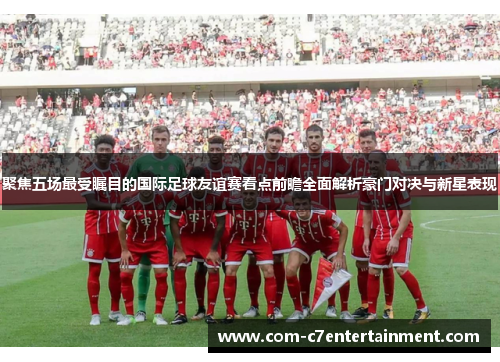 聚焦五场最受瞩目的国际足球友谊赛看点前瞻全面解析豪门对决与新星表现