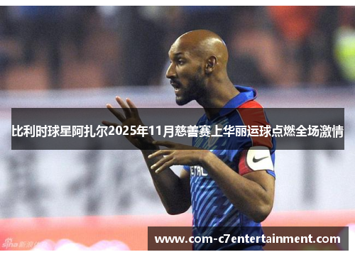 比利时球星阿扎尔2025年11月慈善赛上华丽运球点燃全场激情