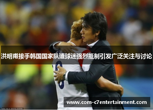 洪明甫接手韩国国家队遭球迷强烈抵制引发广泛关注与讨论