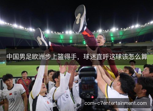 中国男足欧洲步上篮得手,球迷直呼这球该怎么算 中国男足欧洲步上篮得手,球迷直呼这球该怎么算