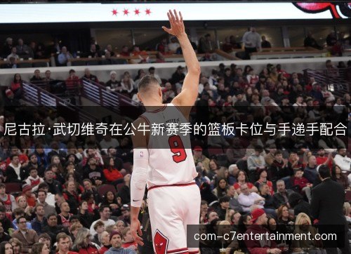 尼古拉·武切维奇在公牛新赛季的篮板卡位与手递手配合